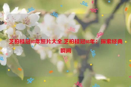 芝柏桂冠08年照片大全,芝柏桂冠08年：探索经典瞬间  第1张