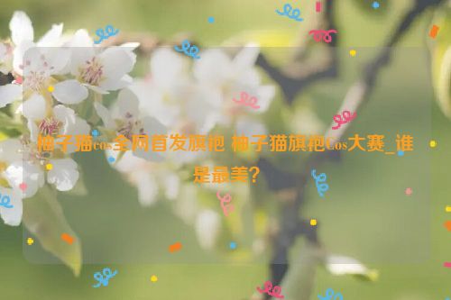 柚子猫cos全网首发旗袍 柚子猫旗袍Cos大赛_谁是最美？  第1张