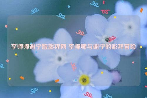 李师师谢宁版澎拜网 李师师与谢宁的澎拜冒险  第1张