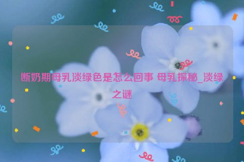 断奶期母乳淡绿色是怎么回事 母乳探秘_淡绿之谜  第1张