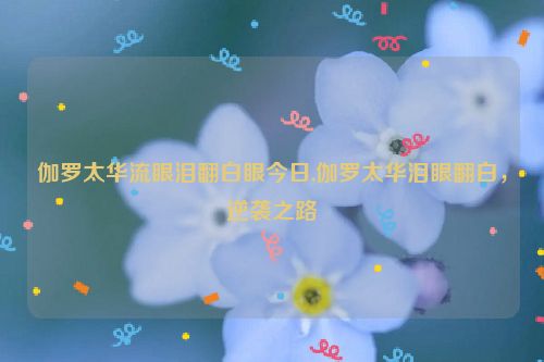 伽罗太华流眼泪翻白眼今日,伽罗太华泪眼翻白，逆袭之路  第1张