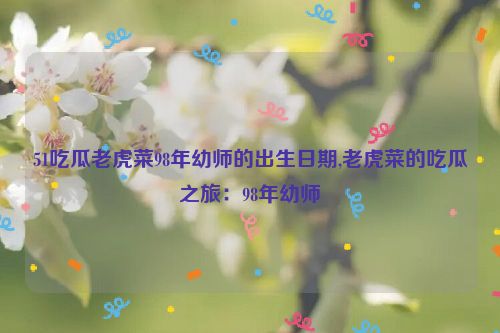 51吃瓜老虎菜98年幼师的出生日期,老虎菜的吃瓜之旅：98年幼师  第1张