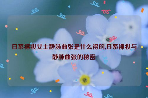 日系裸妆女士静脉曲张是什么得的,日系裸妆与静脉曲张的秘密  第1张