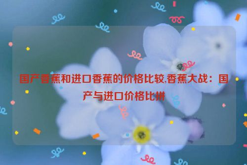 国产香蕉和进口香蕉的价格比较,香蕉大战：国产与进口价格比拼  第1张