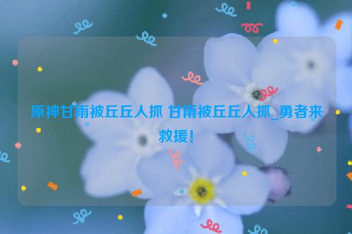 原神甘雨被丘丘人抓 甘雨被丘丘人抓_勇者来救援！  第1张