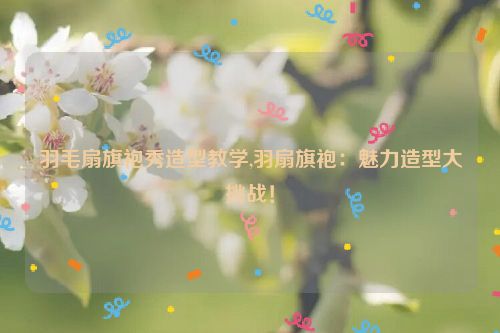 羽毛扇旗袍秀造型教学,羽扇旗袍：魅力造型大挑战！  第1张