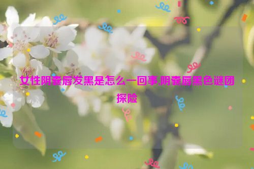 女性阴囊唇发黑是怎么一回事,阴囊唇黑色谜团探险  第1张