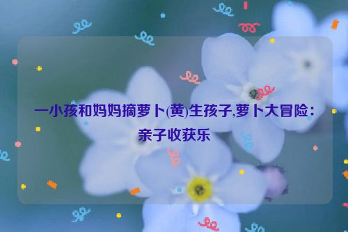 一小孩和妈妈摘萝卜(黄)生孩子,萝卜大冒险：亲子收获乐  第1张