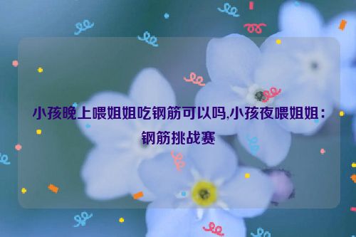 小孩晚上喂姐姐吃钢筋可以吗,小孩夜喂姐姐：钢筋挑战赛  第1张