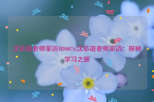 沈芯语老师家访MD0076,沈芯语老师家访：探秘学习之旅  第1张