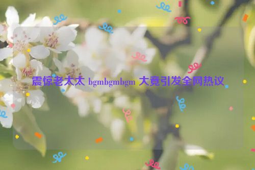 震惊老太太 bgmbgmbgm 大竟引发全网热议  第1张