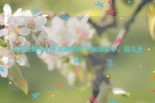 怎样让胸变小不影响奶孩子,胸部变小，育儿无忧！  第1张