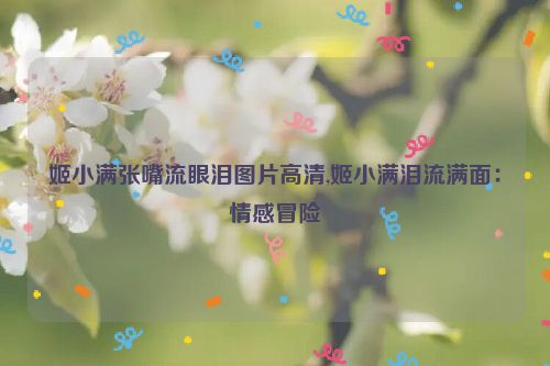 姬小满张嘴流眼泪图片高清,姬小满泪流满面：情感冒险  第1张