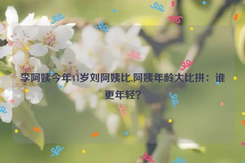 李阿姨今年44岁刘阿姨比,阿姨年龄大比拼：谁更年轻？  第1张