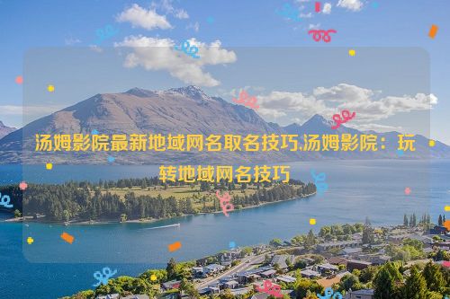 汤姆影院最新地域网名取名技巧,汤姆影院：玩转地域网名技巧  第1张