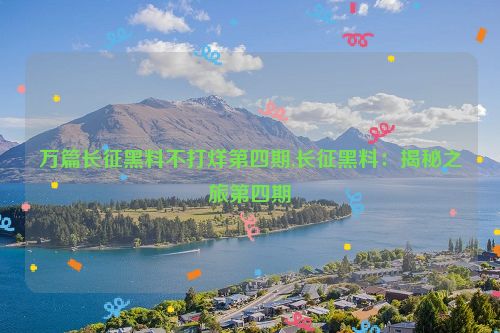 万篇长征黑料不打烊第四期,长征黑料：揭秘之旅第四期  第1张