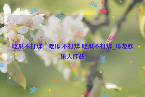 吃瓜不打烊–吃瓜,不打烊 吃瓜不打烊_瓜友欢乐大作战  第1张