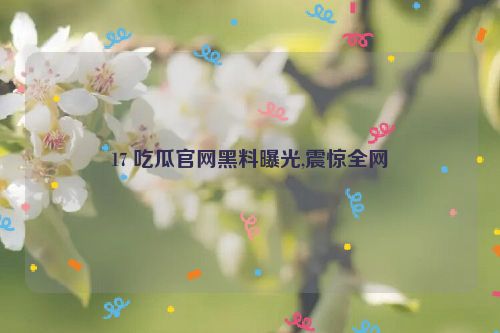 17 吃瓜官网黑料曝光,震惊全网  第1张