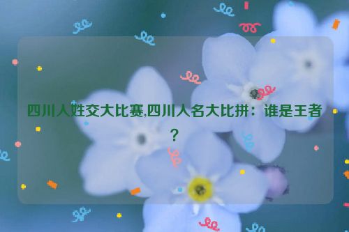 四川人姓交大比赛,四川人名大比拼：谁是王者？  第1张