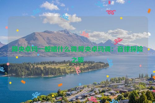 降央卓玛一般唱什么调,降央卓玛调：音律探险之旅  第1张