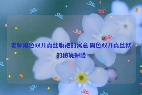 老师黑色双开真丝旗袍的寓意,黑色双开真丝狱的秘境探险  第1张