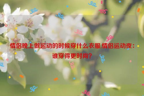 情侣晚上做运动的时候穿什么衣服,情侣运动夜：谁穿得更时尚？  第1张