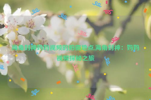 海角封神妈妈视频的拍摄地点,海角封神：妈妈视频探秘之旅  第1张