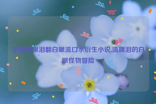 申鹤流眼泪翻白眼流口水衍生小说,流眼泪的白眼怪物冒险  第1张