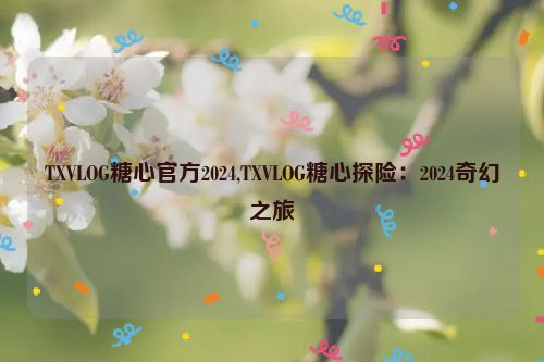 TXVLOG糖心官方2024,TXVLOG糖心探险：2024奇幻之旅  第1张