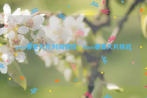 gucci春夏大片,时尚冒险：Gucci春夏大片挑战  第1张