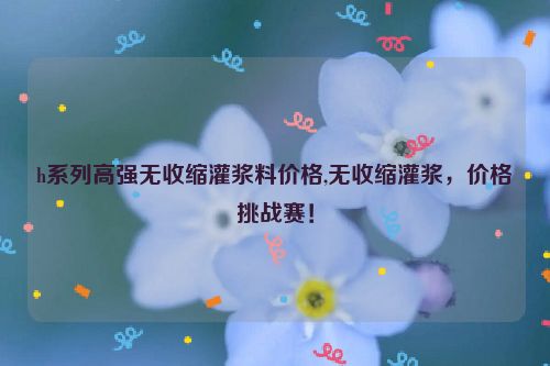 h系列高强无收缩灌浆料价格,无收缩灌浆，价格挑战赛！  第1张