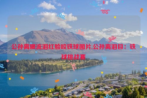 公孙离眼流泪红脸咬铁球图片,公孙离泪目：铁球挑战赛  第1张