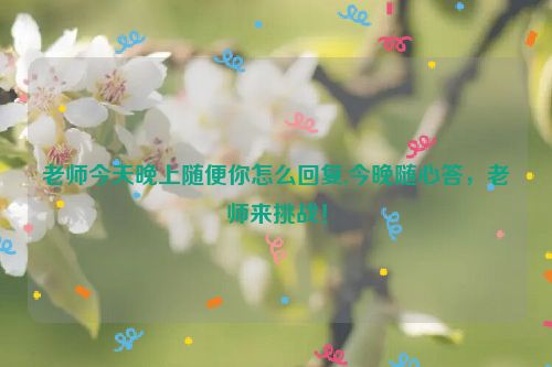 老师今天晚上随便你怎么回复,今晚随心答，老师来挑战！  第1张