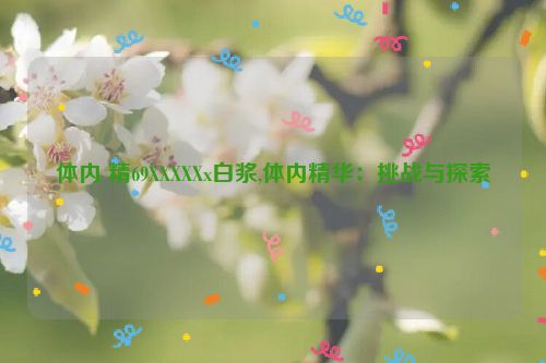 体内 精69XXXXXx白浆,体内精华：挑战与探索  第1张