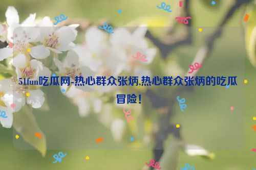 51fun吃瓜网-热心群众张炳,热心群众张炳的吃瓜冒险！  第1张