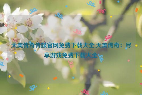 天美传奇传媒官网免费下载大全,天美传奇：尽享游戏免费下载大全  第1张