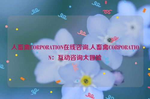 人畜禽CORPORATION在线咨询,人畜禽CORPORATION：互动咨询大冒险  第1张