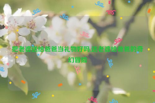 把老婆送给爸爸当礼物好吗,送老婆给爸爸的奇幻冒险  第1张